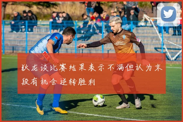 狄龙谈比赛结果表示不满但认为末段有机会逆转胜利