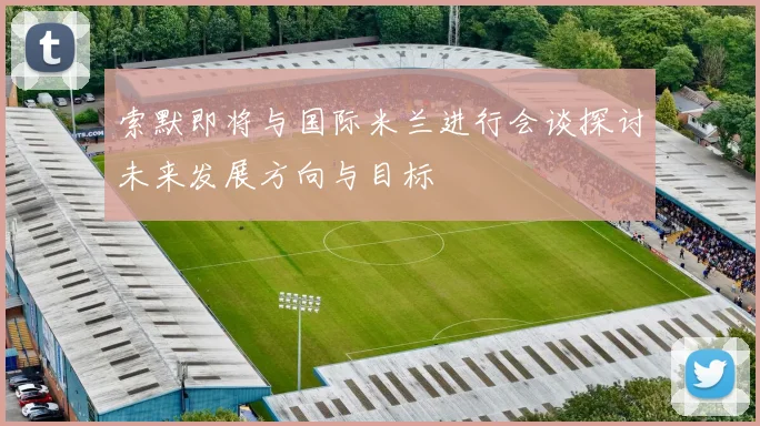 索默即将与国际米兰进行会谈探讨未来发展方向与目标