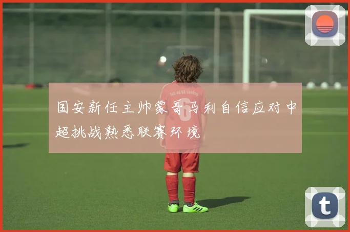国安新任主帅蒙哥马利自信应对中超挑战熟悉联赛环境