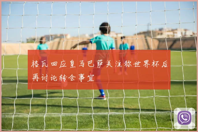 格瓦回应皇马巴萨关注称世界杯后再讨论转会事宜