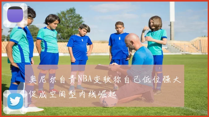 奥尼尔自责NBA变软称自己低位强大促成空间型内线崛起