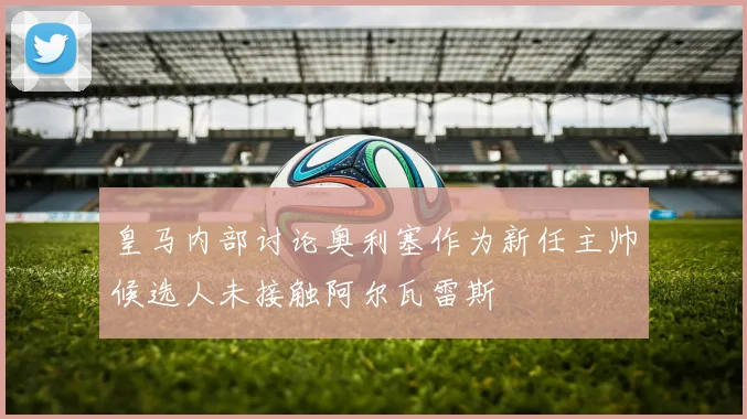 皇马内部讨论奥利塞作为新任主帅候选人未接触阿尔瓦雷斯