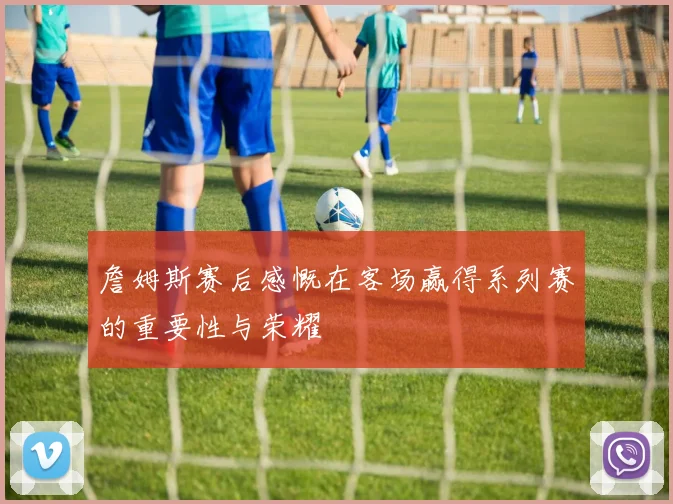 詹姆斯赛后感慨在客场赢得系列赛的重要性与荣耀