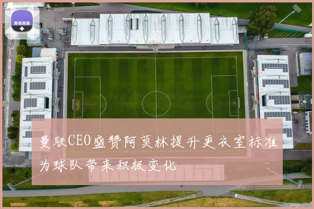 曼联CEO盛赞阿莫林提升更衣室标准为球队带来积极变化