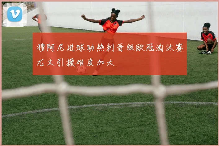 穆阿尼进球助热刺晋级欧冠淘汰赛尤文引援难度加大