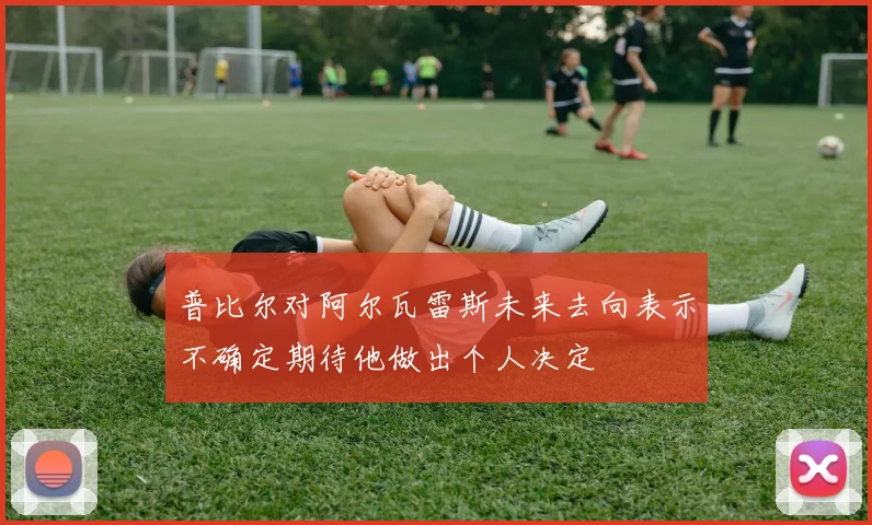 普比尔对阿尔瓦雷斯未来去向表示不确定期待他做出个人决定