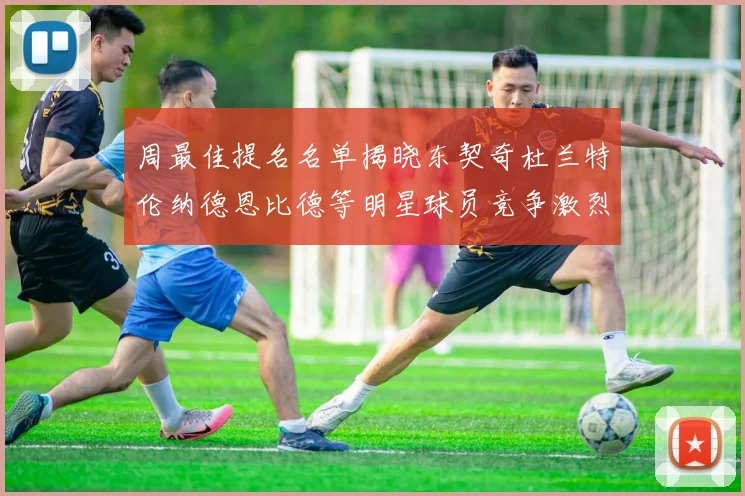 周最佳提名名单揭晓东契奇杜兰特伦纳德恩比德等明星球员竞争激烈