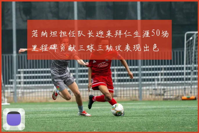 若纳坦担任队长迎来拜仁生涯50场里程碑贡献三球三助攻表现出色