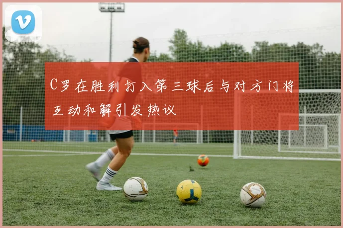 C罗在胜利打入第三球后与对方门将互动和解引发热议