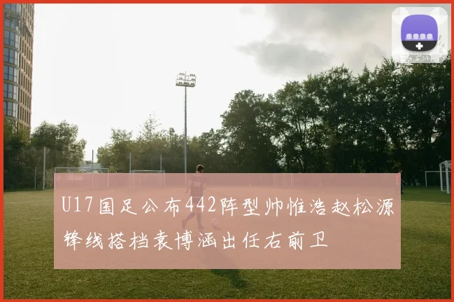 U17国足公布442阵型帅惟浩赵松源锋线搭档袁博涵出任右前卫