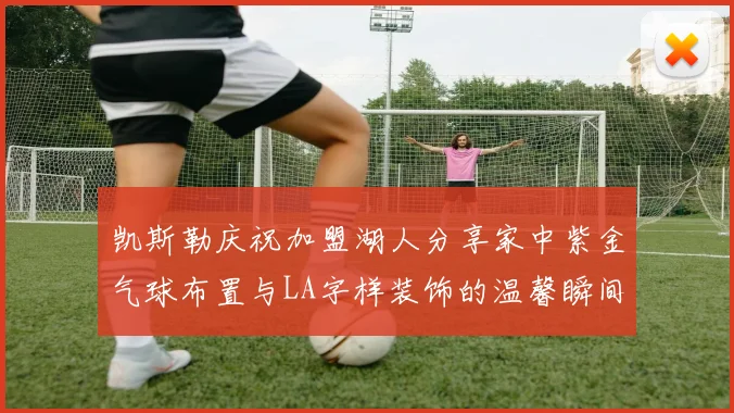 凯斯勒庆祝加盟湖人分享家中紫金气球布置与LA字样装饰的温馨瞬间