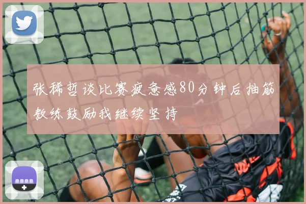 张稀哲谈比赛疲惫感80分钟后抽筋教练鼓励我继续坚持
