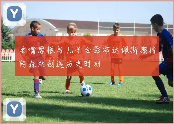 名嘴摩根与儿子合影布达佩斯期待阿森纳创造历史时刻