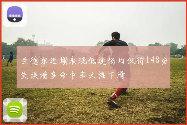 兰德尔近期表现低迷场均仅得148分失误增多命中率大幅下滑