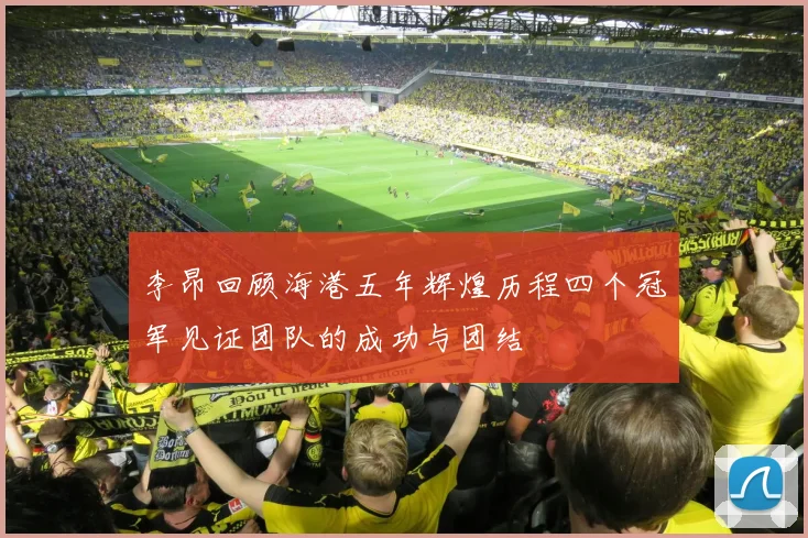 李昂回顾海港五年辉煌历程四个冠军见证团队的成功与团结